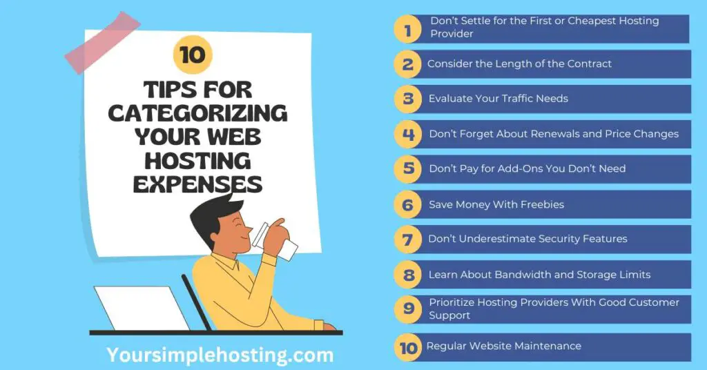 10 Tips for Categorizing Your Web Hosting Expenses, on light blue background.
1. Don’t Settle for the First or Cheapest Hosting Provider
2. Consider the Length of the Contract
3. Evaluate Your Traffic Needs
4. Don’t Forget About Renewals and Price Changes
5. Don’t Pay for Add-Ons You Don’t Need
6. Save Money With Freebies
7. Don’t Underestimate Security Features
8. Learn About Bandwidth and Storage Limits
9. Prioritize Hosting Providers With Good Customer Support
10. Regular Website Maintenance